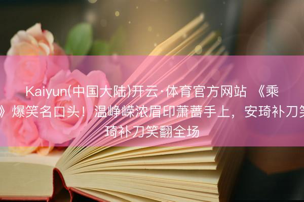 Kaiyun(中国大陆)开云·体育官方网站 《乘风2026》爆笑名口头！温峥嵘浓眉印萧蔷手上，安琦补刀笑翻全场
