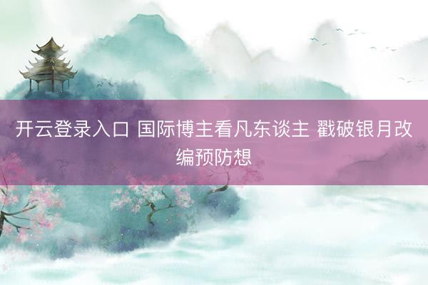 开云登录入口 国际博主看凡东谈主 戳破银月改编预防想