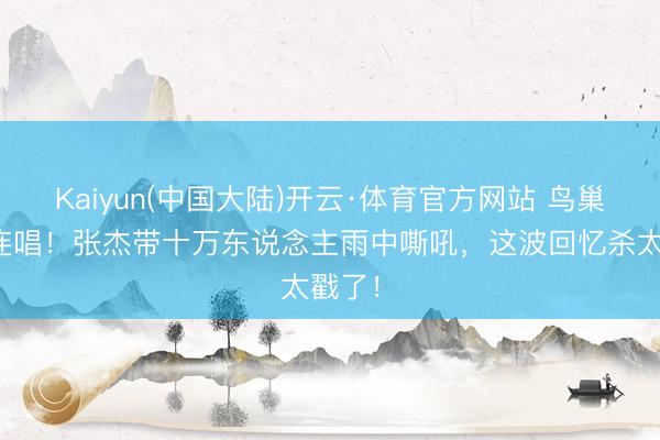 Kaiyun(中国大陆)开云·体育官方网站 鸟巢十六连唱！张杰带十万东说念主雨中嘶吼，这波回忆杀太戳了！