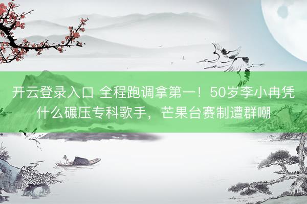开云登录入口 全程跑调拿第一！50岁李小冉凭什么碾压专科歌手，芒果台赛制遭群嘲