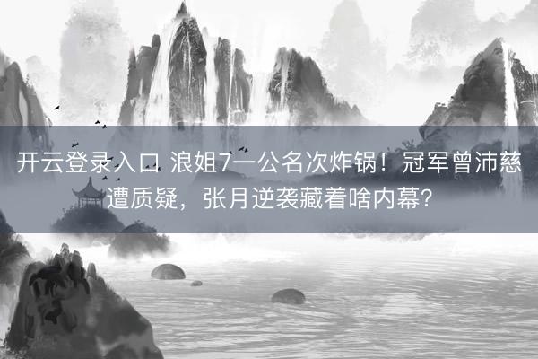 开云登录入口 浪姐7一公名次炸锅！冠军曾沛慈遭质疑，张月逆袭藏着啥内幕？