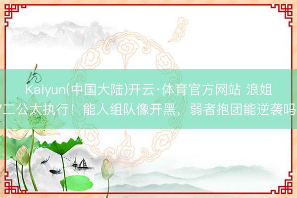 Kaiyun(中国大陆)开云·体育官方网站 浪姐7二公太执行！能人组队像开黑，弱者抱团能逆袭吗？
