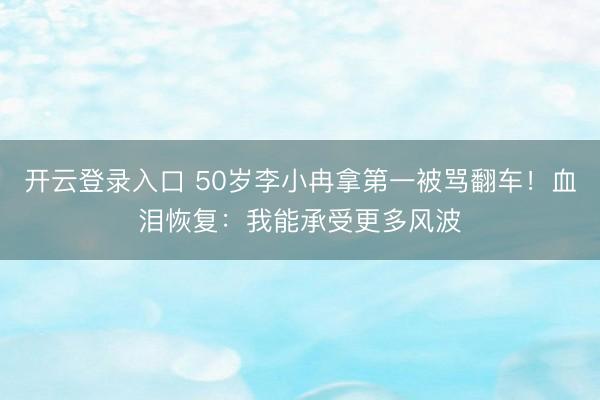 开云登录入口 50岁李小冉拿第一被骂翻车！血泪恢复：我能承受更多风波