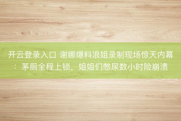 开云登录入口 谢娜爆料浪姐录制现场惊天内幕：茅厕全程上锁，姐姐们憋尿数小时险崩溃