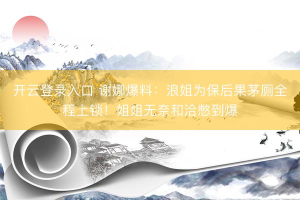开云登录入口 谢娜爆料：浪姐为保后果茅厕全程上锁！姐姐无奈和洽憋到爆