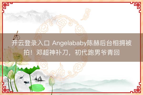 开云登录入口 Angelababy陈赫后台相拥被拍！邓超神补刀，初代跑男爷青回