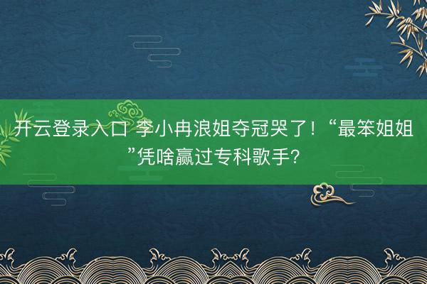 开云登录入口 李小冉浪姐夺冠哭了！“最笨姐姐”凭啥赢过专科歌手？