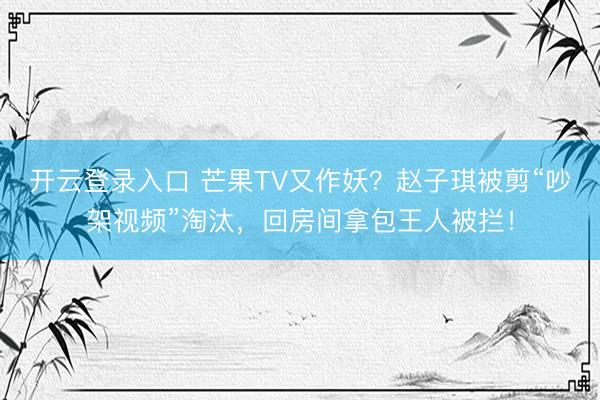 开云登录入口 芒果TV又作妖？赵子琪被剪“吵架视频”淘汰，回房间拿包王人被拦！