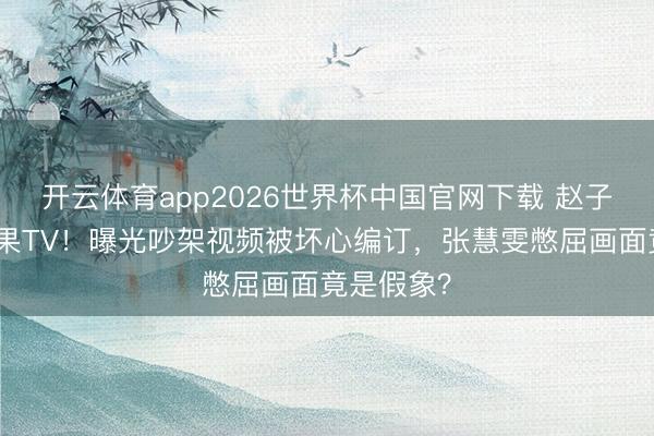 开云体育app2026世界杯中国官网下载 赵子琪硬刚芒果TV！曝光吵架视频被坏心编订，张慧雯憋屈画面竟是假象？