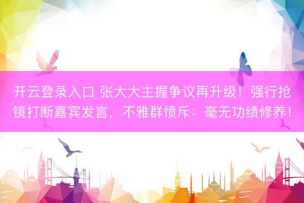 开云登录入口 张大大主握争议再升级！强行抢镜打断嘉宾发言，不雅群愤斥：毫无功绩修养！