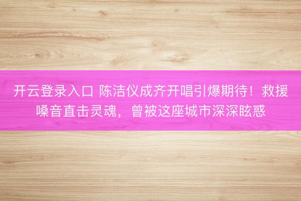 开云登录入口 陈洁仪成齐开唱引爆期待！救援嗓音直击灵魂，曾被这座城市深深眩惑