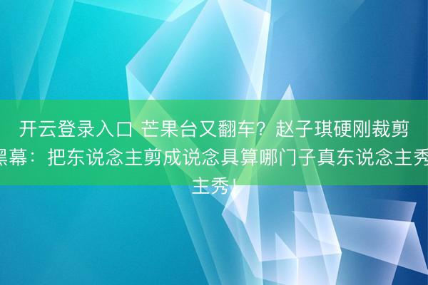开云登录入口 芒果台又翻车？赵子琪硬刚裁剪黑幕：把东说念主剪成说念具算哪门子真东说念主秀！
