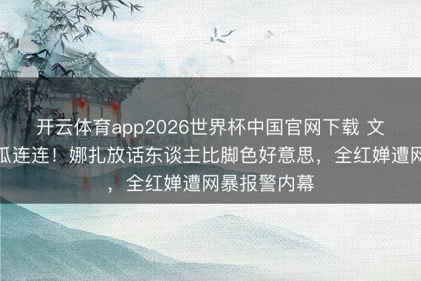 开云体育app2026世界杯中国官网下载 文娱圈四月大瓜连连！娜扎放话东谈主比脚色好意思，全红婵遭网暴报警内幕