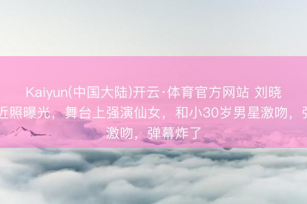 Kaiyun(中国大陆)开云·体育官方网站 刘晓庆75岁近照曝光，舞台上强演仙女，和小30岁男星激吻，弹幕炸了