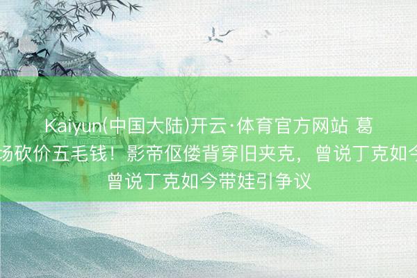 Kaiyun(中国大陆)开云·体育官方网站 葛优69岁菜市场砍价五毛钱！影帝伛偻背穿旧夹克，曾说丁克如今带娃引争议