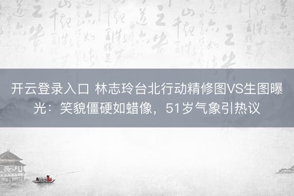 开云登录入口 林志玲台北行动精修图VS生图曝光：笑貌僵硬如蜡像，51岁气象引热议