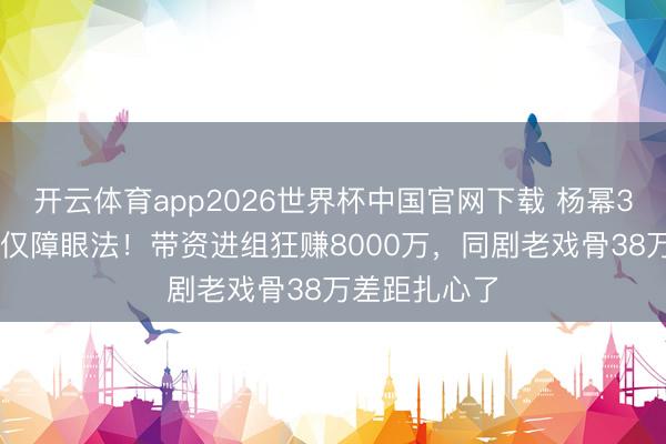 开云体育app2026世界杯中国官网下载 杨幂300万片酬仅仅障眼法！带资进组狂赚8000万，同剧老戏骨38万差距扎心了