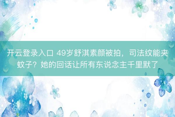 开云登录入口 49岁舒淇素颜被拍，司法纹能夹蚊子？她的回话让所有东说念主千里默了