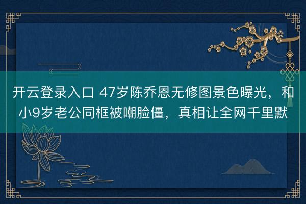 开云登录入口 47岁陈乔恩无修图景色曝光，和小9岁老公同框被嘲脸僵，真相让全网千里默