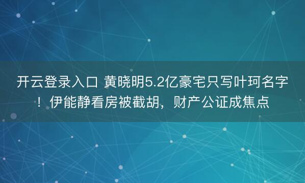 开云登录入口 黄晓明5.2亿豪宅只写叶珂名字！伊能静看房被截胡，财产公证成焦点