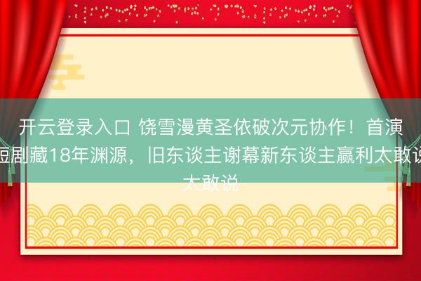 开云登录入口 饶雪漫黄圣依破次元协作！首演短剧藏18年渊源，旧东谈主谢幕新东谈主赢利太敢说