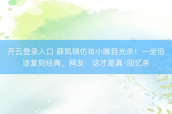 开云登录入口 薛凯琪仿妆小唯目光杀！一坐沿途复刻经典，网友：这才是真·回忆杀
