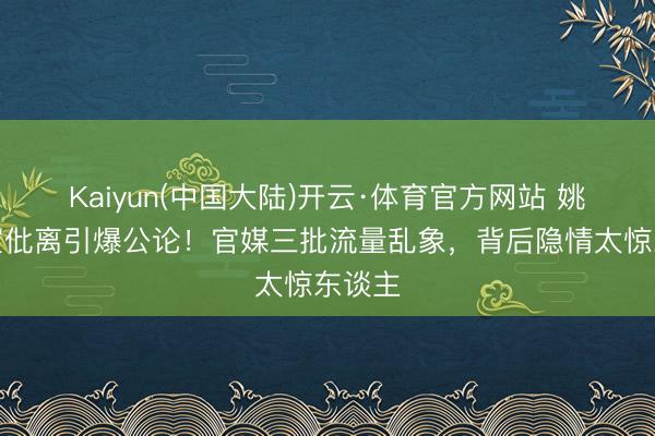 Kaiyun(中国大陆)开云·体育官方网站 姚晨官宣仳离引爆公论！官媒三批流量乱象，背后隐情太惊东谈主