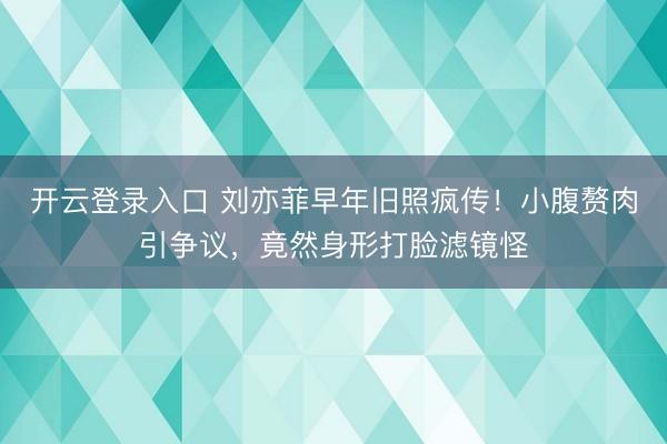 开云登录入口 刘亦菲早年旧照疯传！小腹赘肉引争议，竟然身形打脸滤镜怪