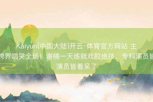 Kaiyun(中国大陆)开云·体育官方网站 主执女王跨界唱哭全场！谢楠一天练就戏腔绝技，专科演员皆看呆了