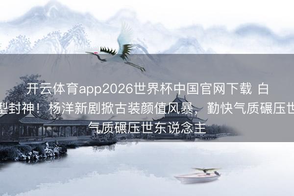 开云体育app2026世界杯中国官网下载 白衣书生造型封神！杨洋新剧掀古装颜值风暴，勤快气质碾压世东说念主