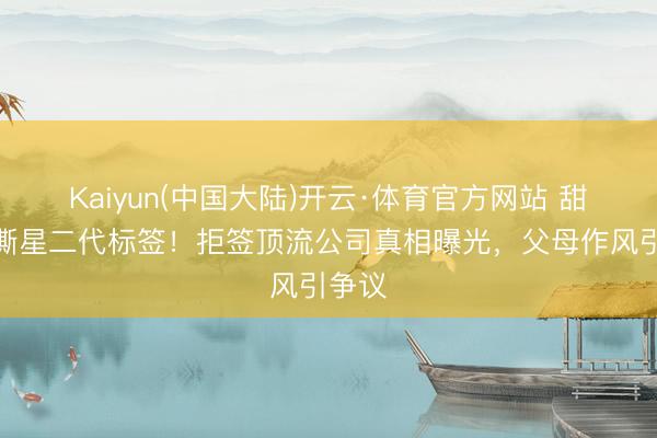 Kaiyun(中国大陆)开云·体育官方网站 甜馨狠撕星二代标签！拒签顶流公司真相曝光，父母作风引争议