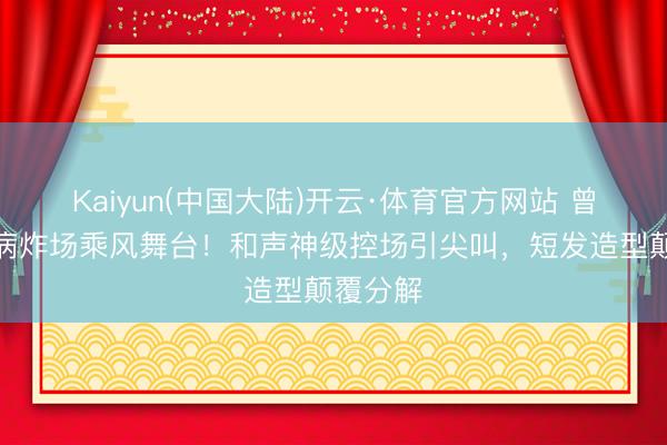 Kaiyun(中国大陆)开云·体育官方网站 曾沛慈带病炸场乘风舞台!和声神级控场引尖叫,短发造型颠覆分解