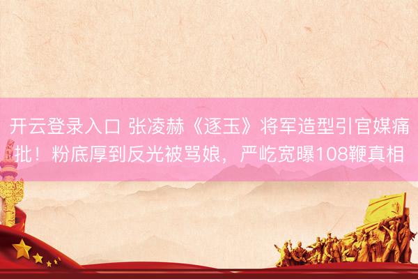 开云登录入口 张凌赫《逐玉》将军造型引官媒痛批！粉底厚到反光被骂娘，严屹宽曝108鞭真相