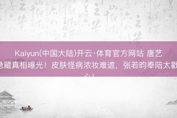 Kaiyun(中国大陆)开云·体育官方网站 唐艺昕隐藏真相曝光！皮肤怪病浓妆难遮，张若昀奉陪太戳心！