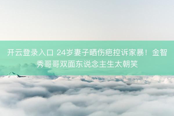 开云登录入口 24岁妻子晒伤疤控诉家暴！金智秀哥哥双面东说念主生太朝笑