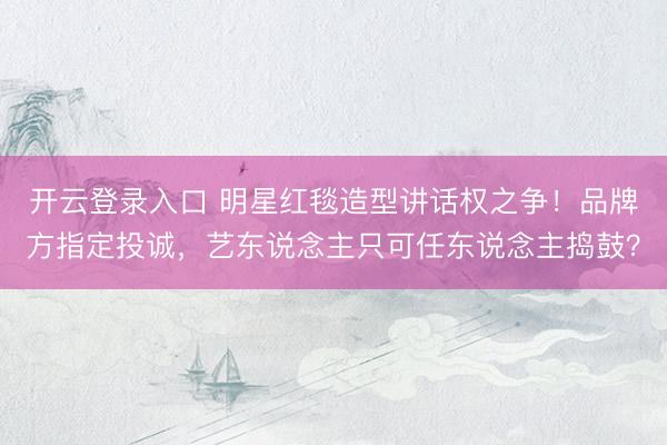 开云登录入口 明星红毯造型讲话权之争！品牌方指定投诚，艺东说念主只可任东说念主捣鼓？