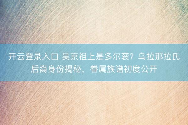 开云登录入口 吴京祖上是多尔衮？乌拉那拉氏后裔身份揭秘，眷属族谱初度公开