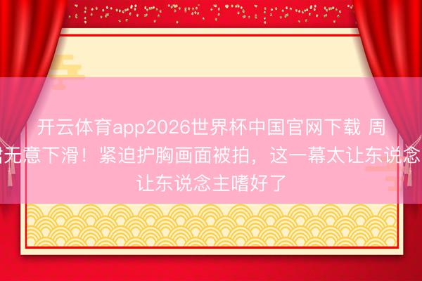 开云体育app2026世界杯中国官网下载 周也抹胸裙无意下滑！紧迫护胸画面被拍，这一幕太让东说念主嗜好了