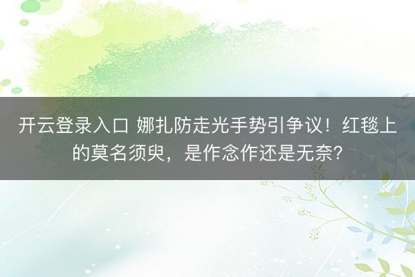 开云登录入口 娜扎防走光手势引争议！红毯上的莫名须臾，是作念作还是无奈？