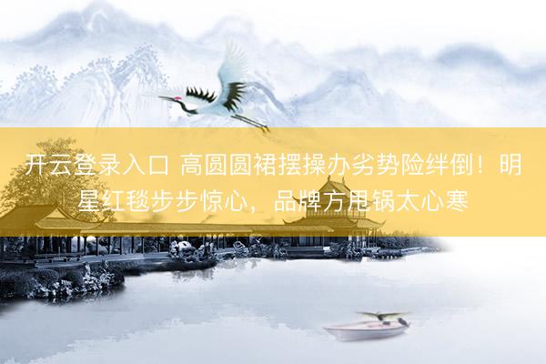 开云登录入口 高圆圆裙摆操办劣势险绊倒！明星红毯步步惊心，品牌方甩锅太心寒