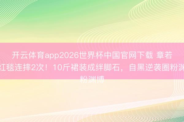 开云体育app2026世界杯中国官网下载 章若楠红毯连摔2次！10斤裙装成绊脚石，自黑逆袭圈粉渊博