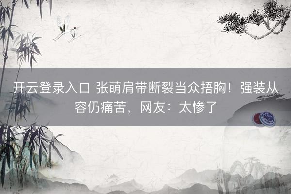 开云登录入口 张萌肩带断裂当众捂胸！强装从容仍痛苦，网友：太惨了