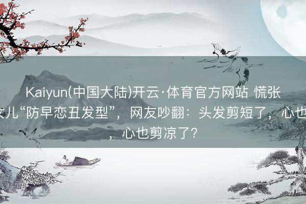 Kaiyun(中国大陆)开云·体育官方网站 慌张姆妈剪女儿“防早恋丑发型”，网友吵翻：头发剪短了，心也剪凉了？
