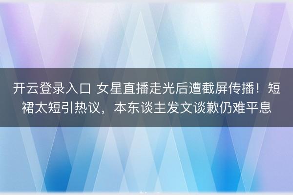 开云登录入口 女星直播走光后遭截屏传播！短裙太短引热议，本东谈主发文谈歉仍难平息