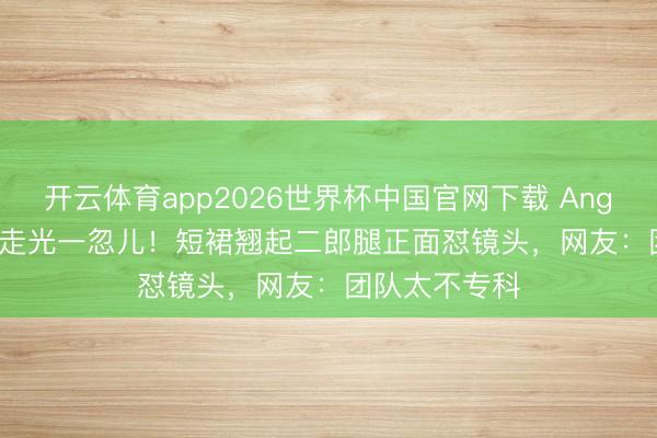 开云体育app2026世界杯中国官网下载 Angelababy直播走光一忽儿！短裙翘起二郎腿正面怼镜头，网友：团队太不专科