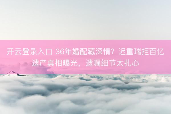 开云登录入口 36年婚配藏深情？迟重瑞拒百亿遗产真相曝光，遗嘱细节太扎心