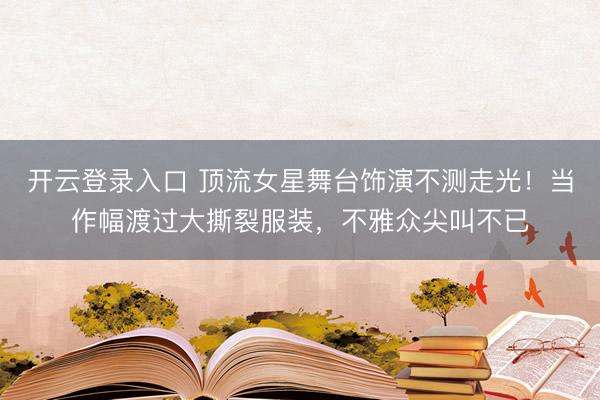 开云登录入口 顶流女星舞台饰演不测走光！当作幅渡过大撕裂服装，不雅众尖叫不已