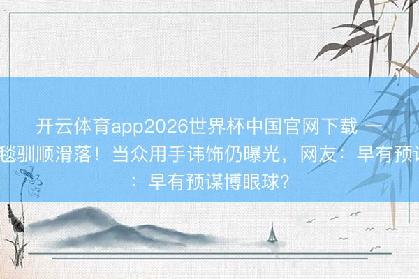 开云体育app2026世界杯中国官网下载 一线女星红毯驯顺滑落！当众用手讳饰仍曝光，网友：早有预谋博眼球？