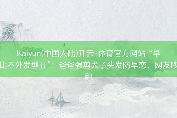 Kaiyun(中国大陆)开云·体育官方网站 “早恋比不外发型丑”！爸爸强剪犬子头发防早恋，网友吵翻