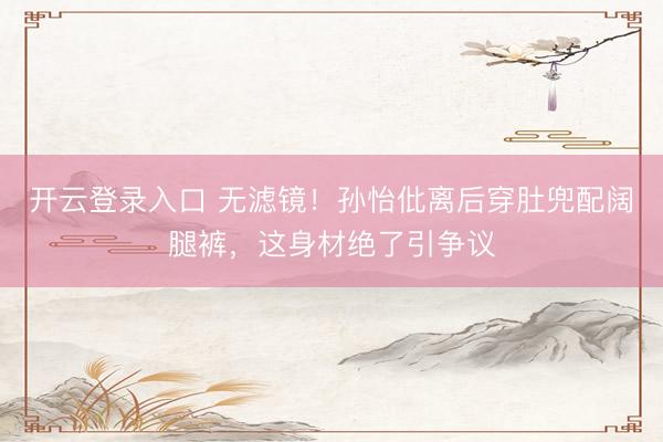 开云登录入口 无滤镜！孙怡仳离后穿肚兜配阔腿裤，这身材绝了引争议